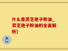 什么是灵芝孢子粉油_灵芝孢子粉油的全面解析)