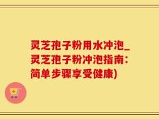 灵芝孢子粉用水冲泡_灵芝孢子粉冲泡指南：简单步骤享受健康)