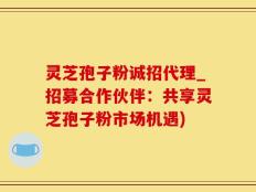 灵芝孢子粉诚招代理_招募合作伙伴：共享灵芝孢子粉市场机遇)