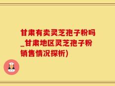 甘肃有卖灵芝孢子粉吗_甘肃地区灵芝孢子粉销售情况探析)