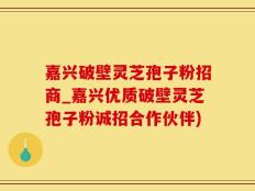 嘉兴破壁灵芝孢子粉招商_嘉兴优质破壁灵芝孢子粉诚招合作伙伴)