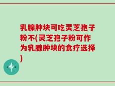 乳腺肿块可吃灵芝孢子粉不(灵芝孢子粉可作为乳腺肿块的食疗选择)