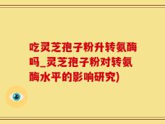 吃灵芝孢子粉升转氨酶吗_灵芝孢子粉对转氨酶水平的影响研究)