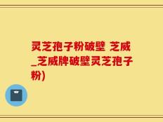 灵芝孢子粉破壁 芝威_芝威牌破壁灵芝孢子粉)