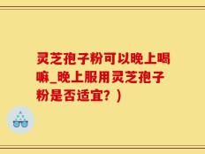 灵芝孢子粉可以晚上喝嘛_晚上服用灵芝孢子粉是否适宜？)