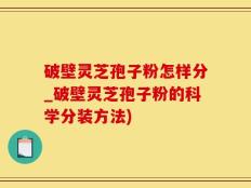 破壁灵芝孢子粉怎样分_破壁灵芝孢子粉的科学分装方法)