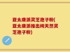亚太康派灵芝孢子粉(亚太康派推出纯天然灵芝孢子粉)