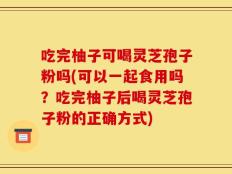 吃完柚子可喝灵芝孢子粉吗(可以一起食用吗？吃完柚子后喝灵芝孢子粉的正确方式)