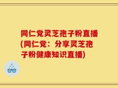 同仁党灵芝孢子粉直播(同仁党：分享灵芝孢子粉健康知识直播)