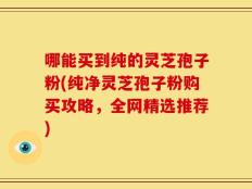 哪能买到纯的灵芝孢子粉(纯净灵芝孢子粉购买攻略，全网精选推荐)