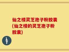 仙之楼灵芝孢子粉胶囊(仙之楼的灵芝孢子粉胶囊)