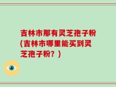 吉林市那有灵芝孢子粉(吉林市哪里能买到灵芝孢子粉？)