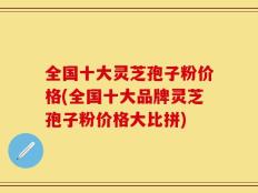 全国十大灵芝孢子粉价格(全国十大品牌灵芝孢子粉价格大比拼)