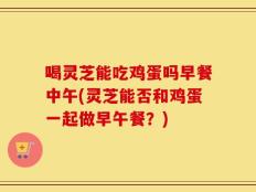 喝灵芝能吃鸡蛋吗早餐中午(灵芝能否和鸡蛋一起做早午餐？)