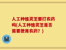 人工种植灵芝要打农药吗(人工种植灵芝是否需要使用农药？)