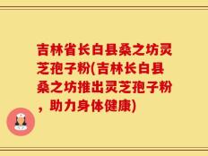 吉林省长白县桑之坊灵芝孢子粉(吉林长白县桑之坊推出灵芝孢子粉，助力身体健康)