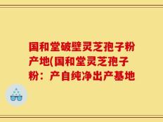 国和堂破壁灵芝孢子粉产地(国和堂灵芝孢子粉：产自纯净出产基地