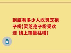 到底有多少人吃灵芝孢子粉(灵芝孢子粉受欢迎 线上销量猛增)