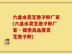 六盘水灵芝孢子粉厂家(六盘水灵芝孢子粉厂家 - 提供高品质灵芝孢子粉)
