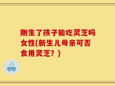 刚生了孩子能吃灵芝吗女性(新生儿母亲可否食用灵芝？)