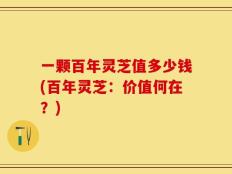 一颗百年灵芝值多少钱(百年灵芝：价值何在？)