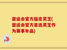 亚运会官方指定灵芝(亚运会官方首选灵芝作为赛事补品)