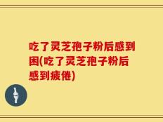 吃了灵芝孢子粉后感到困(吃了灵芝孢子粉后感到疲倦)