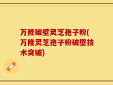 万隆破壁灵芝孢子粉(万隆灵芝孢子粉破壁技术突破)