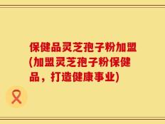 保健品灵芝孢子粉加盟(加盟灵芝孢子粉保健品，打造健康事业)