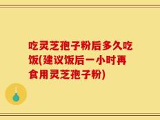 吃灵芝孢子粉后多久吃饭(建议饭后一小时再食用灵芝孢子粉)