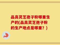 品高灵芝孢子粉哪里生产的(品高灵芝孢子粉的生产地点是哪里？)