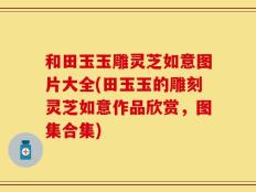 和田玉玉雕灵芝如意图片大全(田玉玉的雕刻灵芝如意作品欣赏，图集合集)