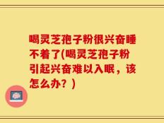 喝灵芝孢子粉很兴奋睡不着了(喝灵芝孢子粉引起兴奋难以入眠，该怎么办？)
