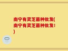 南宁有灵芝菌种批发(南宁有灵芝菌种批发！)