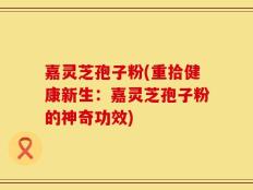 嘉灵芝孢子粉(重拾健康新生：嘉灵芝孢子粉的神奇功效)