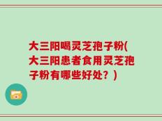 大三阳喝灵芝孢子粉(大三阳患者食用灵芝孢子粉有哪些好处？)