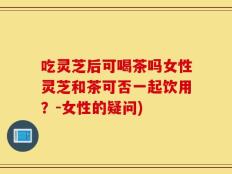 吃灵芝后可喝茶吗女性灵芝和茶可否一起饮用？-女性的疑问)