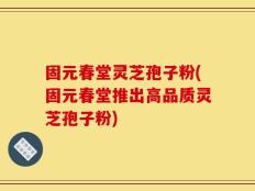 固元春堂灵芝孢子粉(固元春堂推出高品质灵芝孢子粉)