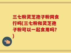 三七粉灵芝孢子粉同食行吗(三七粉和灵芝孢子粉可以一起食用吗？)