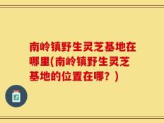 南岭镇野生灵芝基地在哪里(南岭镇野生灵芝基地的位置在哪？)