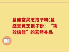 呈盛堂灵芝孢子粉(呈盛堂灵芝孢子粉：“功效极佳”的天然补品