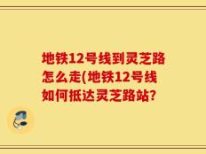地铁12号线到灵芝路怎么走(地铁12号线如何抵达灵芝路站？