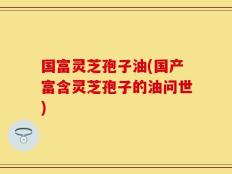国富灵芝孢子油(国产富含灵芝孢子的油问世)