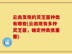云南发现的灵芝菌种类有哪些(云南现有多种灵芝菌，确定种类很重要)