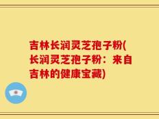 吉林长润灵芝孢子粉(长润灵芝孢子粉：来自吉林的健康宝藏)