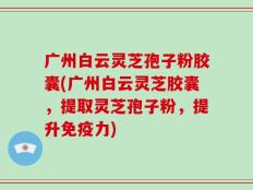 广州白云灵芝孢子粉胶囊(广州白云灵芝胶囊，提取灵芝孢子粉，提升免疫力)