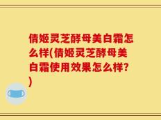 倩姬灵芝酵母美白霜怎么样(倩姬灵芝酵母美白霜使用效果怎么样？)