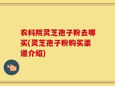 农科院灵芝孢子粉去哪买(灵芝孢子粉购买渠道介绍)