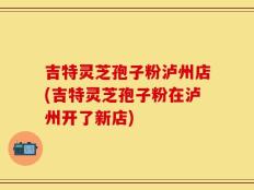 吉特灵芝孢子粉泸州店(吉特灵芝孢子粉在泸州开了新店)