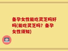 备孕女性能吃灵芝吗好吗(能吃灵芝吗？备孕女性须知)